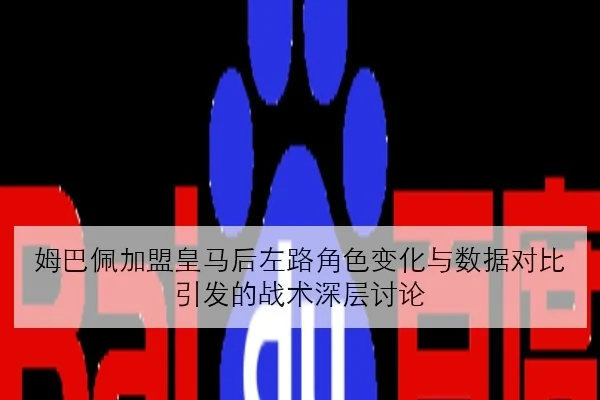 姆巴佩加盟皇马后左路角色变化与数据对比引发的战术深层讨论