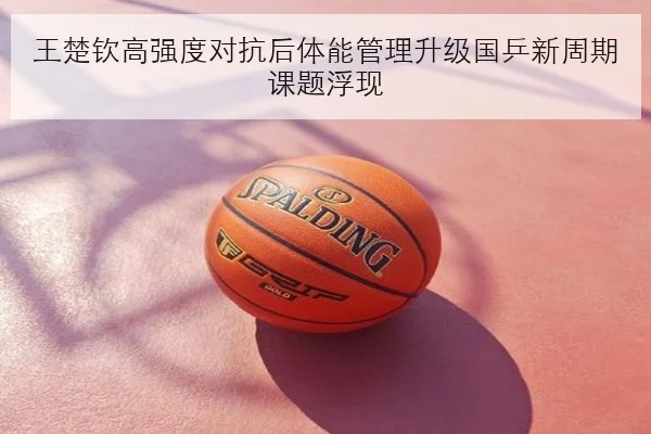 王楚钦高强度对抗后体能管理升级国乒新周期课题浮现